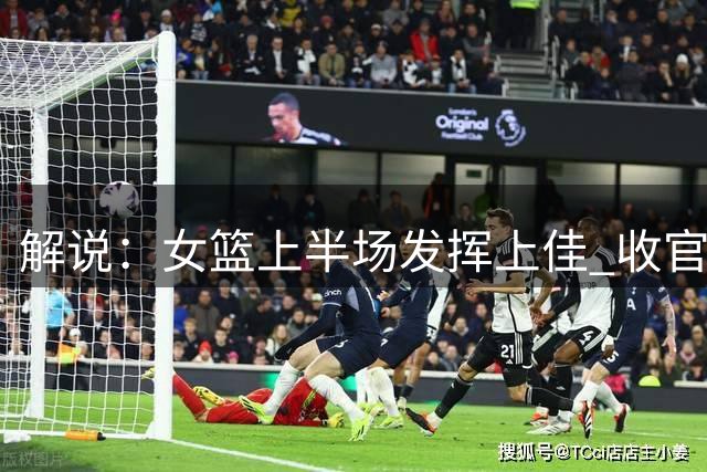 解说：女篮上半场发挥上佳 收官上李缘拖沓 张子宇弱侧配置可优化